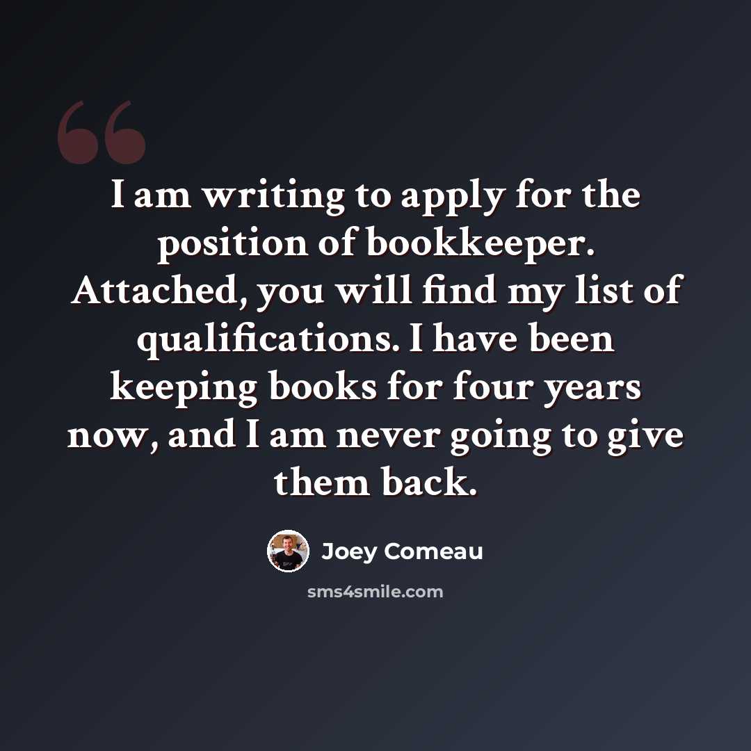 “I am writing to apply for the position of bookkeeper. Attached, you will find my list of qualifications. I have been keeping books for four years now, and I am never going to give them back.” quote by Joey Comeau