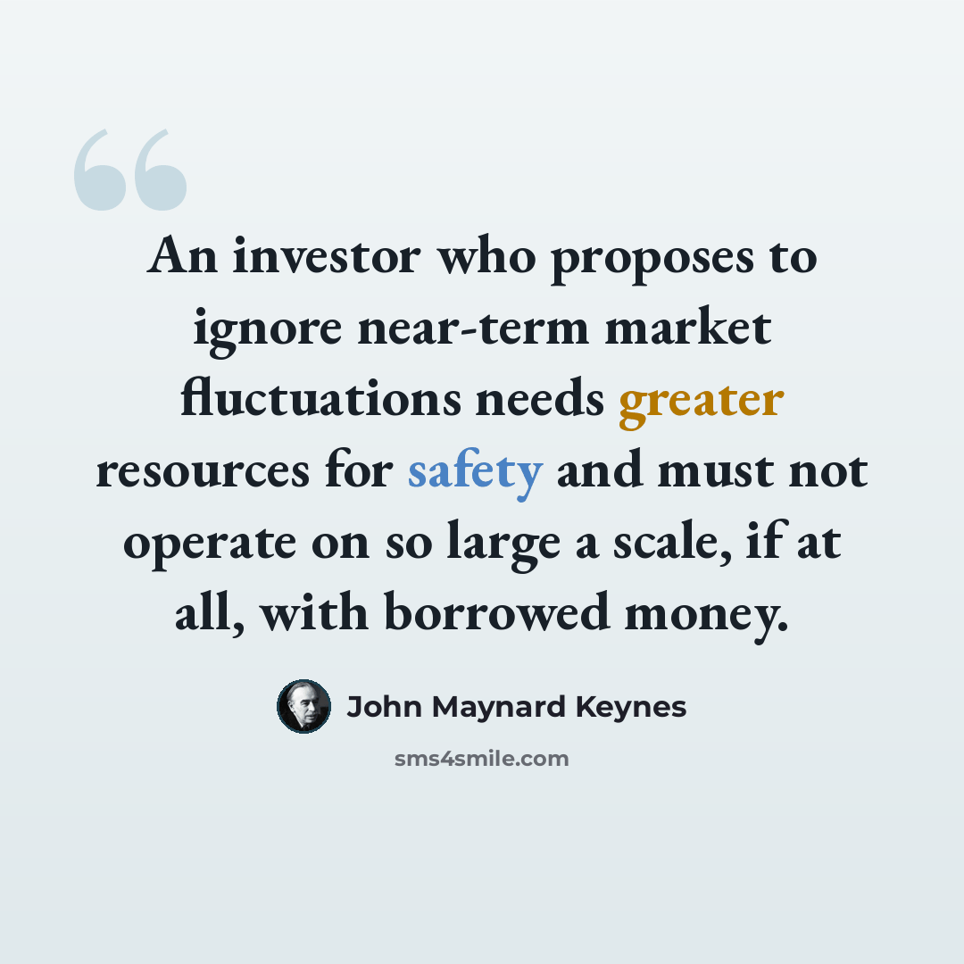 “An investor who proposes to ignore near-term market fluctuations needs greater resources for safety and must not operate on so large a scale, if at all, with borrowed money.” quote by John Maynard Keynes