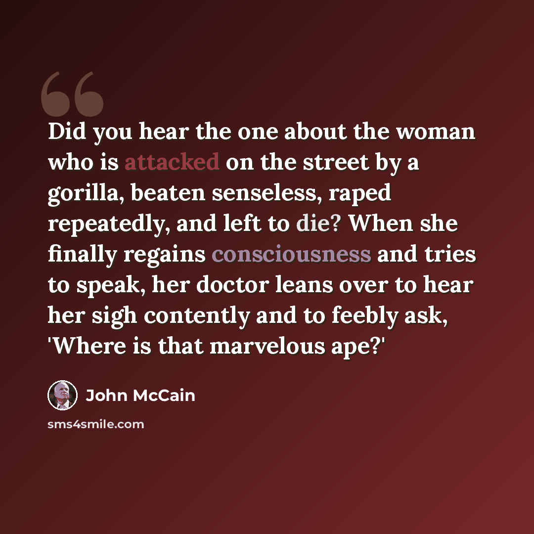 “Did you hear the one about the woman who is attacked on the street by a gorilla, beaten senseless, raped repeatedly, and left to die? When she finally regains consciousness and tries to speak, her doctor leans over to hear her sigh contently and to feebly ask, 'Where is that marvelous ape?'” quote by John McCain