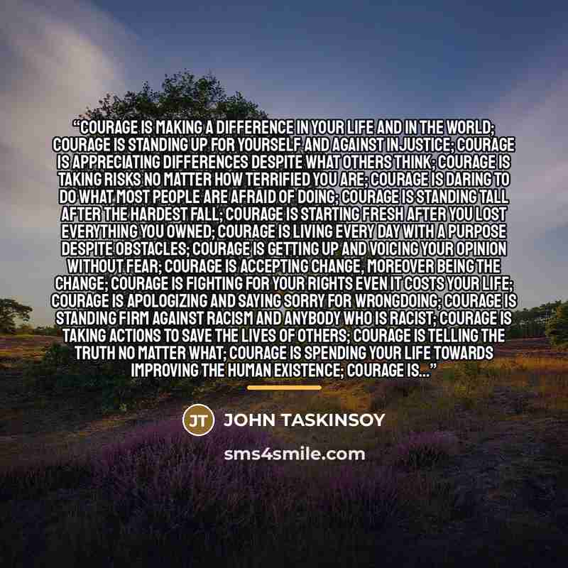 “Courage is making a difference in your life and in the world; Courage is standing up for yourself and against injustice; Courage is appreciating differences despite what others think; Courage is taking risks no matter how terrified you are; Courage is daring to do what most people are afraid of…” quote by JOHN TASKINSOY