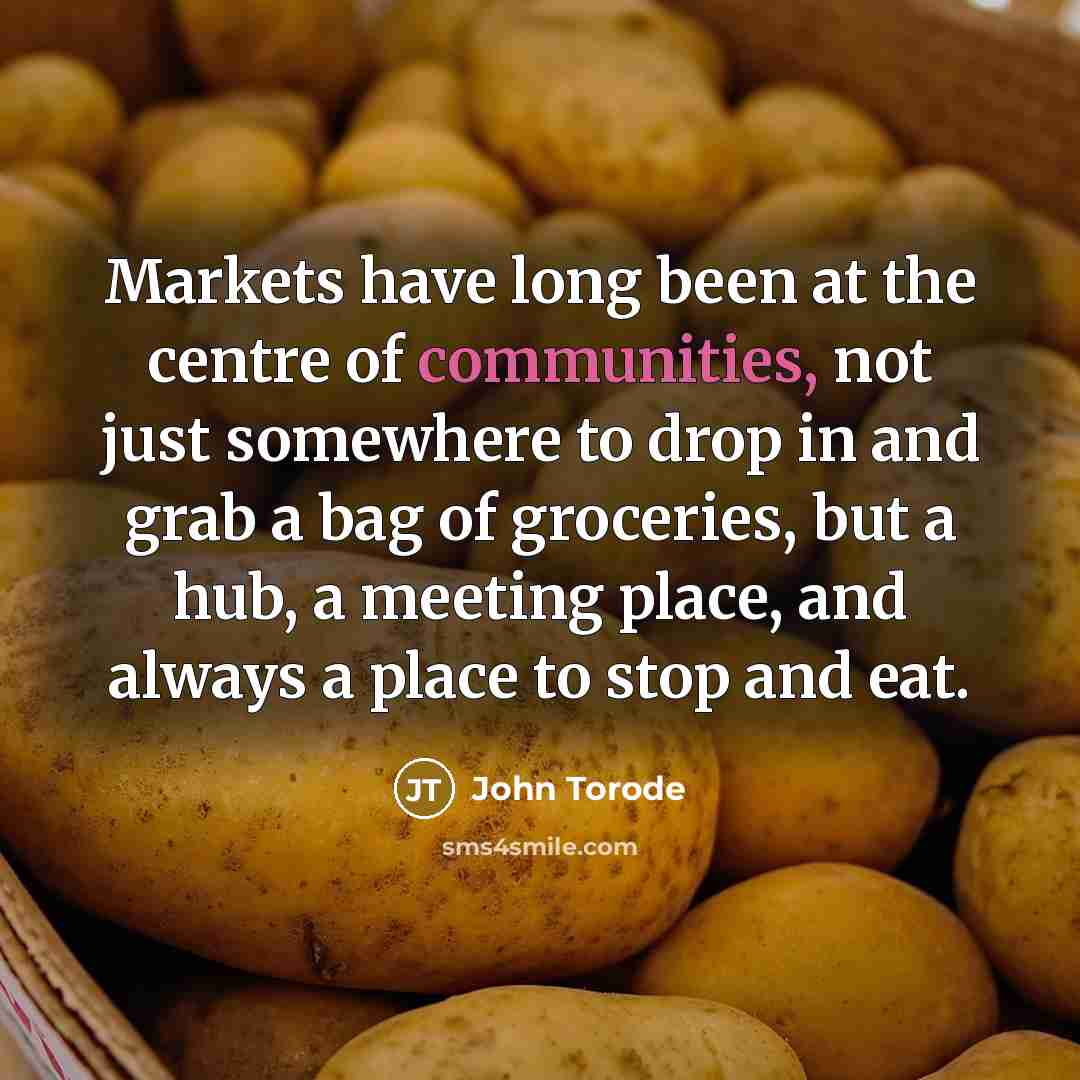 “Markets have long been at the centre of communities, not just somewhere to drop in and grab a bag of groceries, but a hub, a meeting place, and always a place to stop and eat.” quote by John Torode