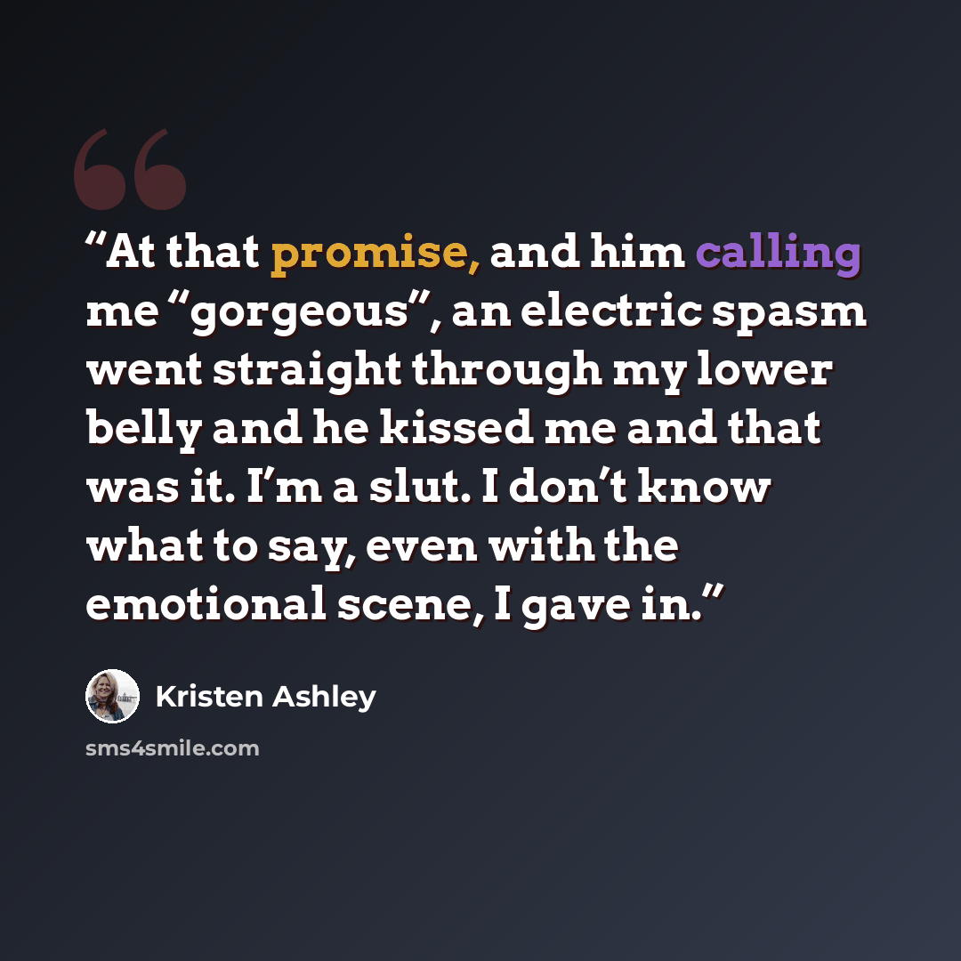 “At that promise, and him calling me “gorgeous”, an electric spasm went straight through my lower belly and he kissed me and that was it. I’m a slut. I don’t know what to say, even with the emotional scene, I gave in.” quote by Kristen Ashley