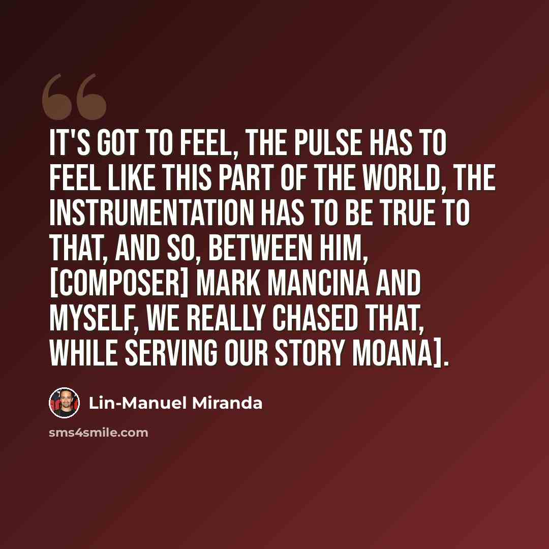 “It's got to feel, the pulse has to feel like this part of the world, the instrumentation has to be true to that, and so, between him, [composer] Mark Mancina and myself, we really chased that, while serving our story Moana].” quote by Lin-Manuel Miranda