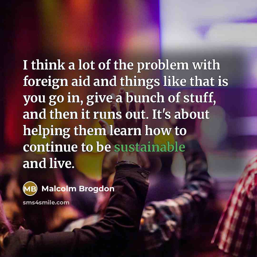 “I think a lot of the problem with foreign aid and things like that is you go in, give a bunch of stuff, and then it runs out. It's about helping them learn how to continue to be sustainable and live.” quote by Malcolm Brogdon