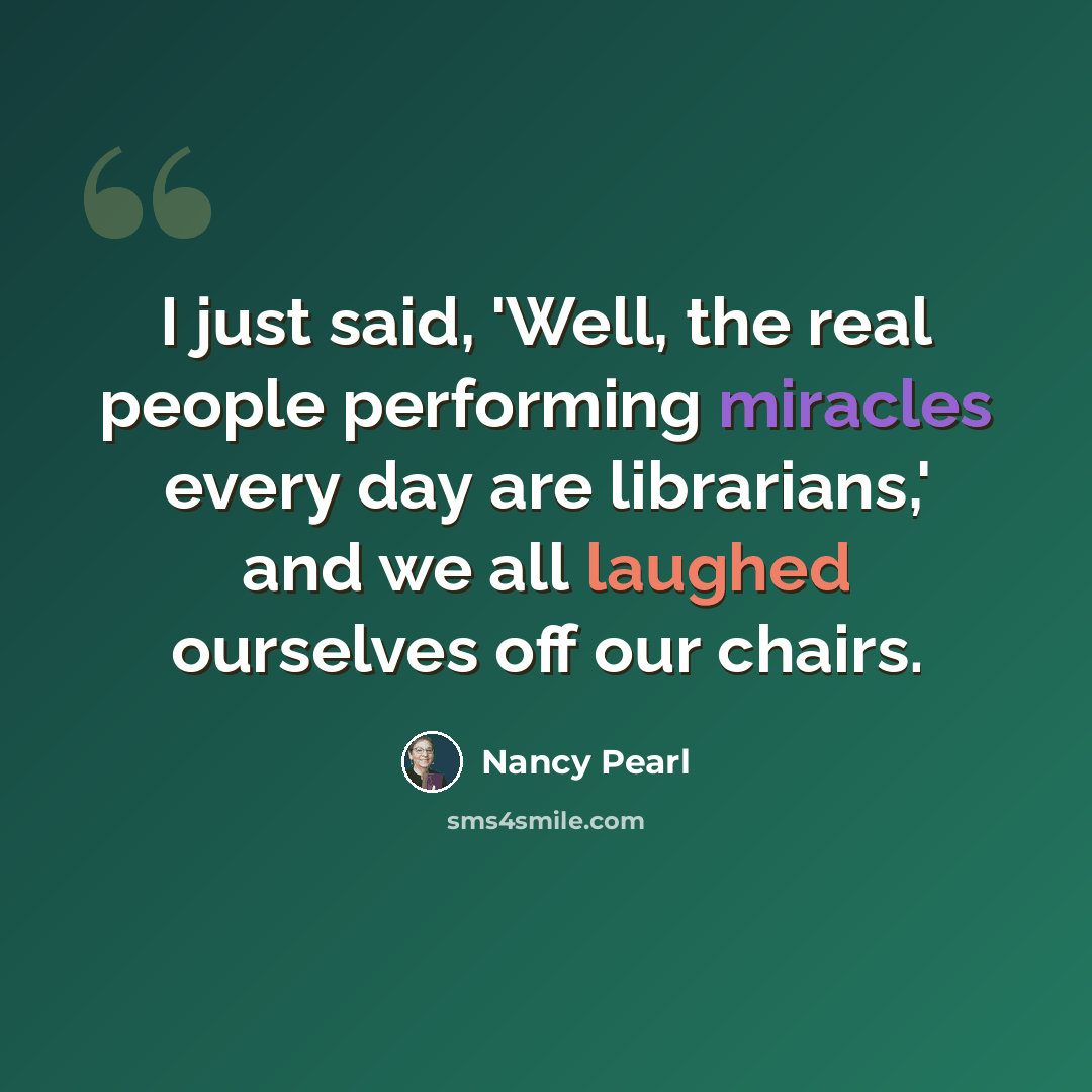 “I just said, 'Well, the real people performing miracles every day are librarians,' and we all laughed ourselves off our chairs.” quote by Nancy Pearl