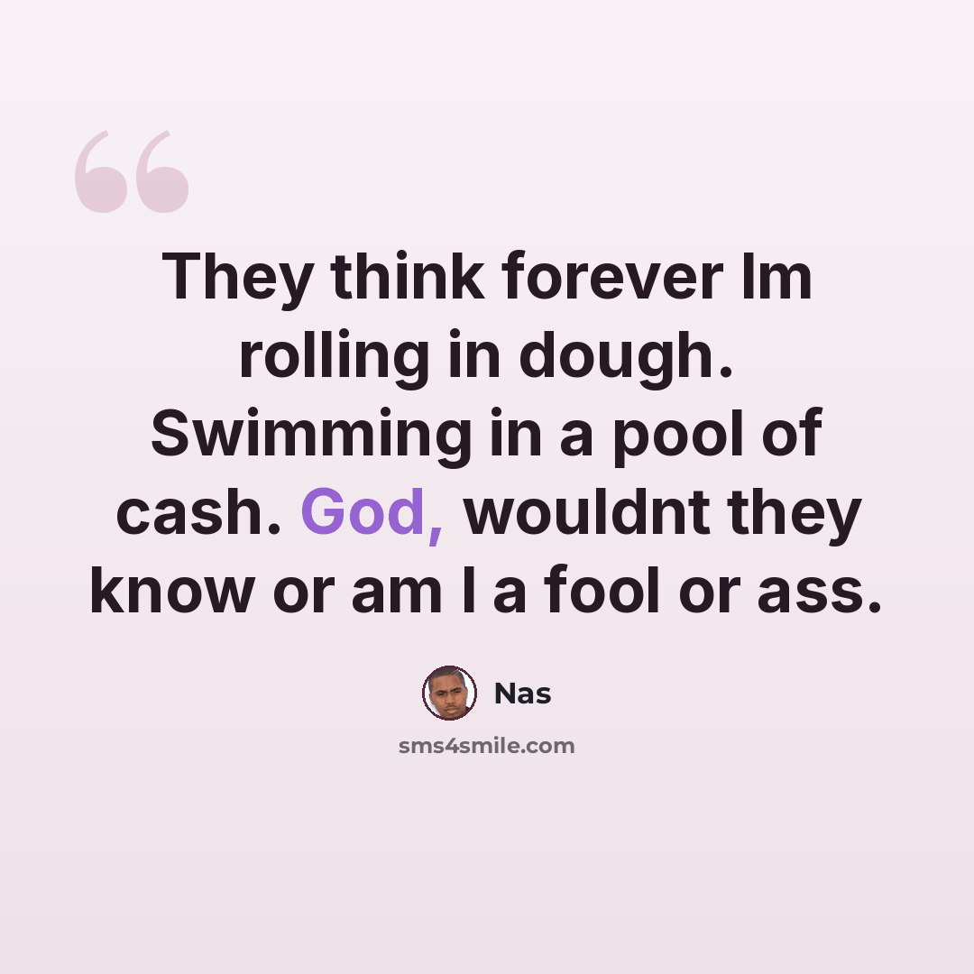 “They think forever Im rolling in dough. Swimming in a pool of cash. God, wouldnt they know or am I a fool or ass.” quote by Nas