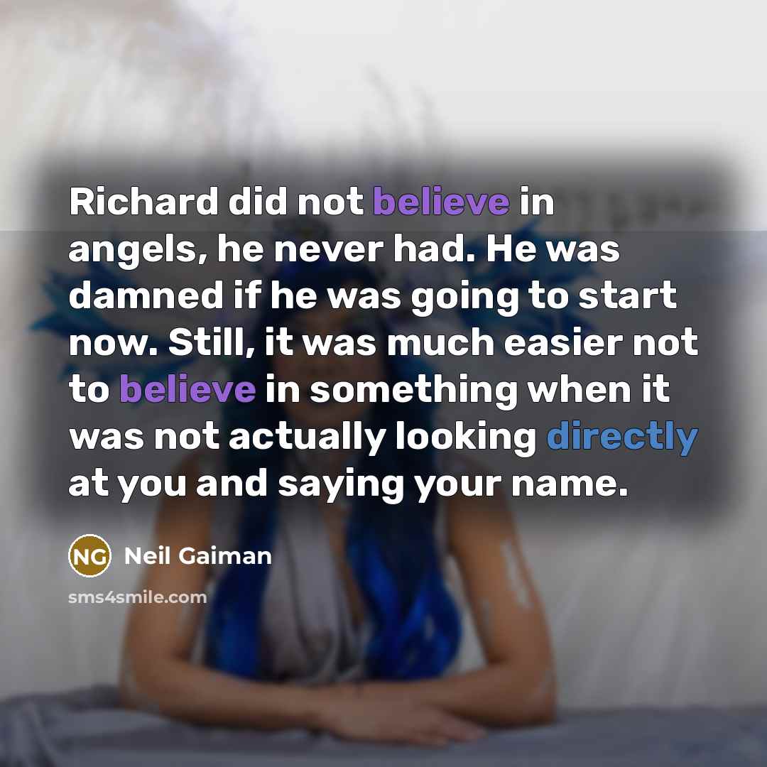 “Richard did not believe in angels, he never had. He was damned if he was going to start now. Still, it was much easier not to believe in something when it was not actually looking directly at you and saying your name.” quote by Neil Gaiman