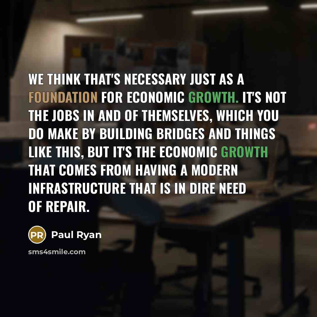 “We think that's necessary just as a foundation for economic growth. It's not the jobs in and of themselves, which you do make by building bridges and things like this, but it's the economic growth that comes from having a modern infrastructure that is in dire need of repair.” quote by Paul Ryan