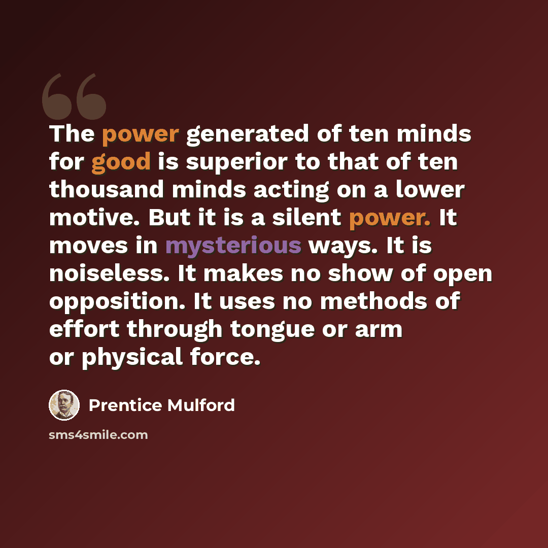 “The power generated of ten minds for good is superior to that of ten thousand minds acting on a lower motive. But it is a silent power. It moves in mysterious ways. It is noiseless. It makes no show of open opposition. It uses no methods of effort through tongue or arm or physical force.” quote by Prentice Mulford