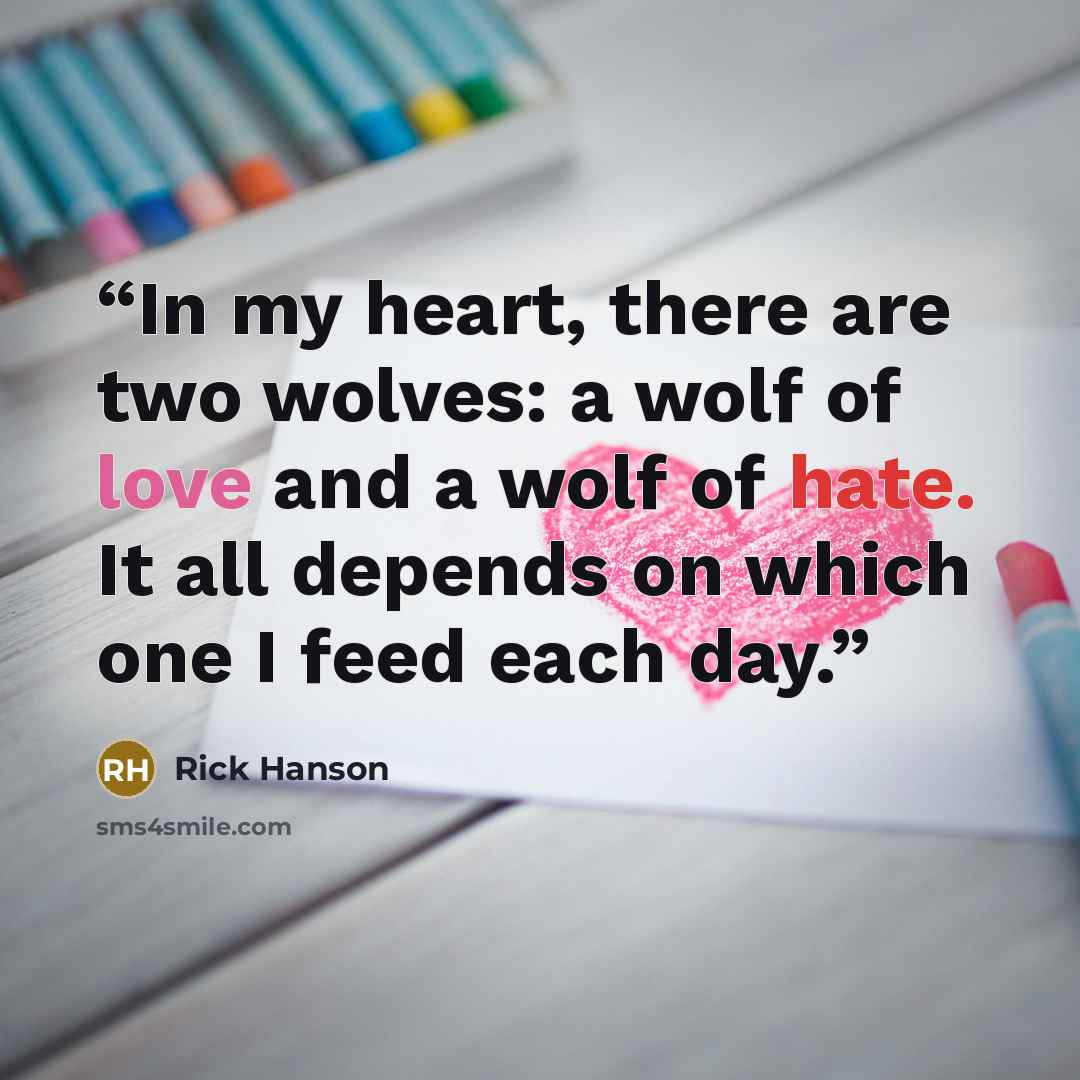 “In my heart, there are two wolves: a wolf of love and a wolf of hate. It all depends on which one I feed each day.” quote by Rick Hanson