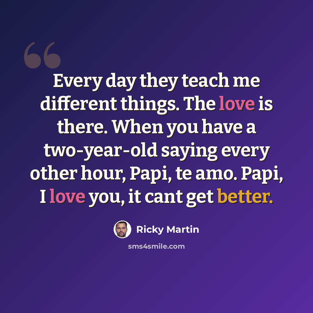“Every day they teach me different things. The love is there. When you have a two-year-old saying every other hour, Papi, te amo. Papi, I love you, it cant get better.” quote by Ricky Martin