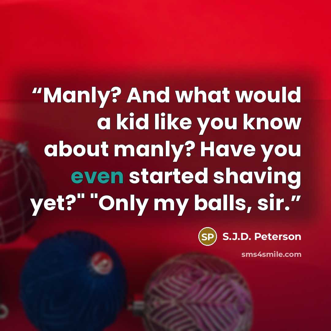 “Manly? And what would a kid like you know about manly? Have you even started shaving yet?" "Only my balls, sir.” quote by S.J.D. Peterson