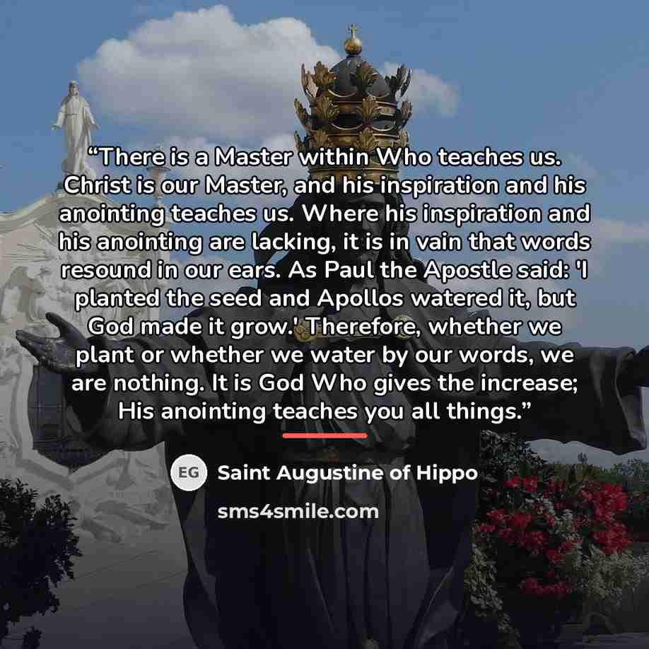 “There is a Master within Who teaches us. Christ is our Master, and his inspiration and his anointing teaches us. Where his inspiration and his anointing are lacking, it is in vain that words resound in our ears. As Paul the Apostle said: 'I planted the seed and Apollos watered it, but God made it…” quote by Saint Augustine of Hippo