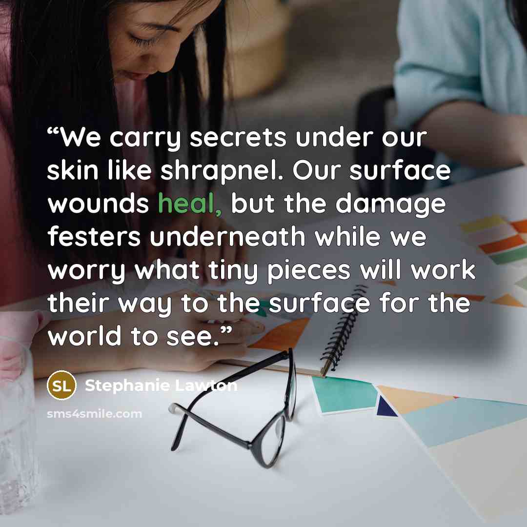 “We carry secrets under our skin like shrapnel. Our surface wounds heal, but the damage festers underneath while we worry what tiny pieces will work their way to the surface for the world to see.” quote by Stephanie Lawton