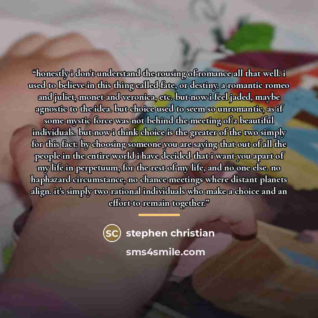 “honestly i don't understand the rousing of romance all that well. i used to believe in this thing called fate, or destiny. a romantic romeo and juliet, monet and veronica, etc. but now i feel jaded, maybe agnostic to the idea. but choice used to seem so unromantic, as if some mystic force was not…” quote by stephen christian