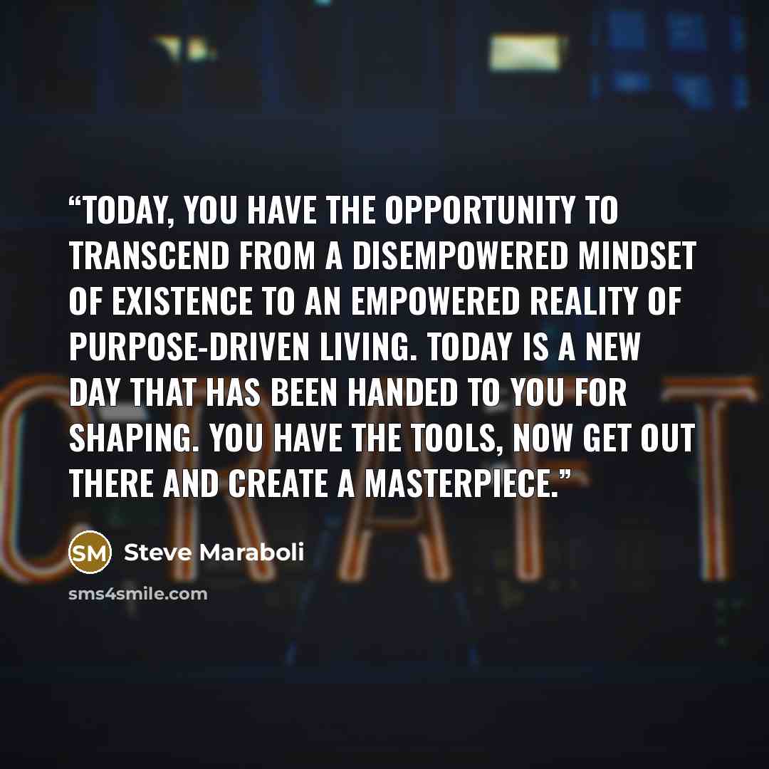 “Today, you have the opportunity to transcend from a disempowered mindset of existence to an empowered reality of purpose-driven living. Today is a new day that has been handed to you for shaping. You have the tools, now get out there and create a masterpiece.” quote by Steve Maraboli