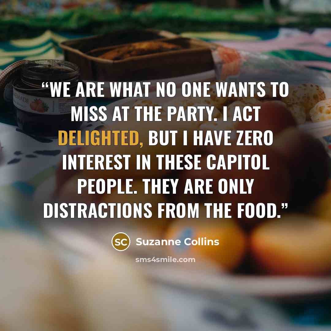 “We are what no one wants to miss at the party. I act delighted, but I have zero interest in these Capitol people. They are only distractions from the food.” quote by Suzanne Collins