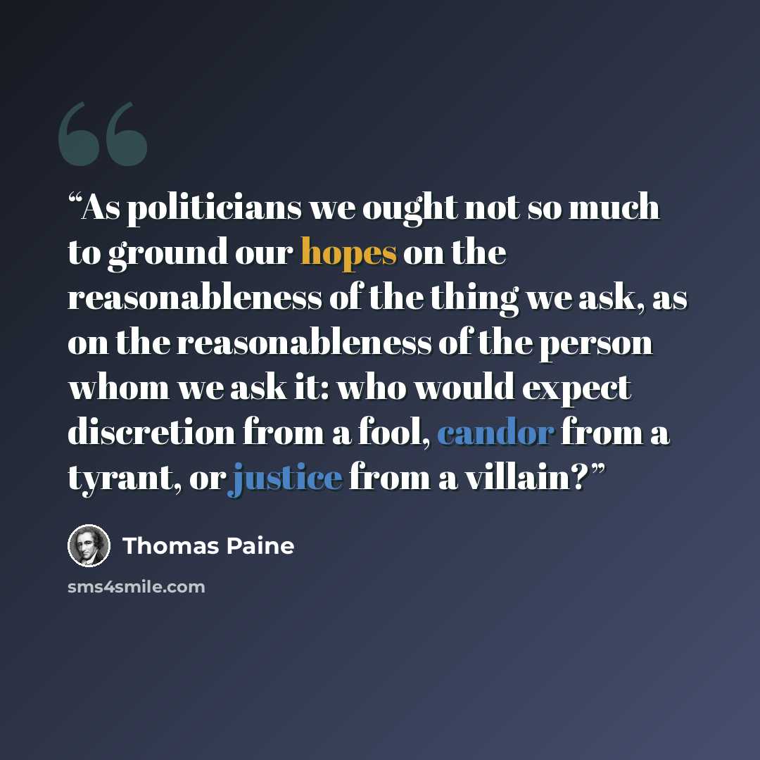 “As politicians we ought not so much to ground our hopes on the reasonableness of the thing we ask, as on the reasonableness of the person whom we ask it: who would expect discretion from a fool, candor from a tyrant, or justice from a villain?” quote by Thomas Paine