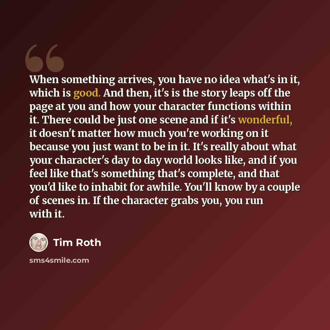 “When something arrives, you have no idea what's in it, which is good. And then, it's is the story leaps off the page at you and how your character functions within it. There could be just one scene and if it's wonderful, it doesn't matter how much you're working on it because you just want to be…” quote by Tim Roth