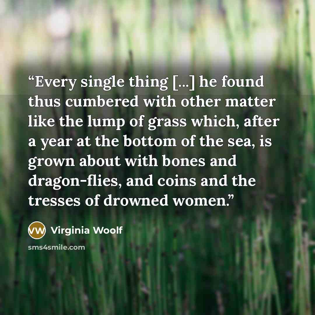 “Every single thing [...] he found thus cumbered with other matter like the lump of grass which, after a year at the bottom of the sea, is grown about with bones and dragon-flies, and coins and the tresses of drowned women.” quote by Virginia Woolf