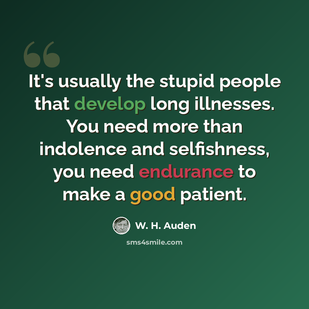 “It's usually the stupid people that develop long illnesses. You need more than indolence and selfishness, you need endurance to make a good patient.” quote by W. H. Auden