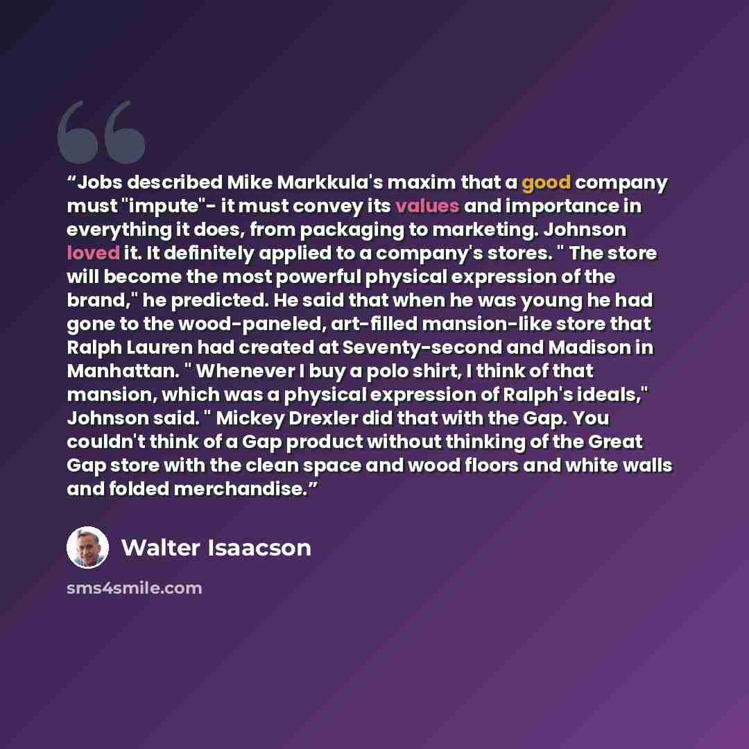 “Jobs described Mike Markkula's maxim that a good company must "impute"- it must convey its values and importance in everything it does, from packaging to marketing. Johnson loved it. It definitely applied to a company's stores. " The store will become the most powerful physical expression of the…” quote by Walter Isaacson