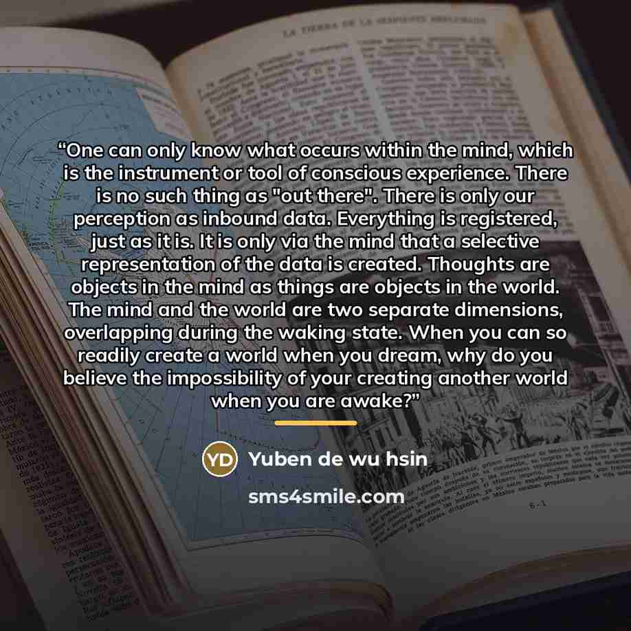 “One can only know what occurs within the mind, which is the instrument or tool of conscious experience. There is no such thing as "out there". There is only our perception as inbound data. Everything is registered, just as it is. It is only via the mind that a selective representation of the data…” quote by Yuben de wu hsin