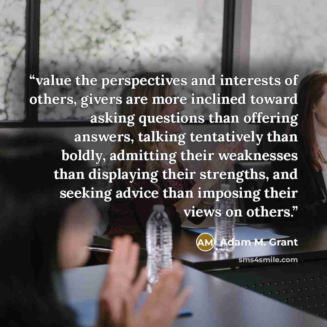 “value the perspectives and interests of others, givers are more inclined toward asking questions than offering answers, talking tentatively than boldly, admitting their weaknesses than displaying their strengths, and seeking advice than imposing their views on others.” quote by Adam M. Grant