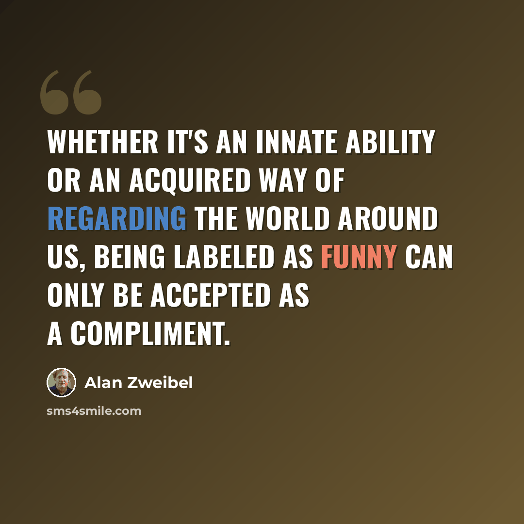 “Whether it's an innate ability or an acquired way of regarding the world around us, being labeled as funny can only be accepted as a compliment.” quote by Alan Zweibel