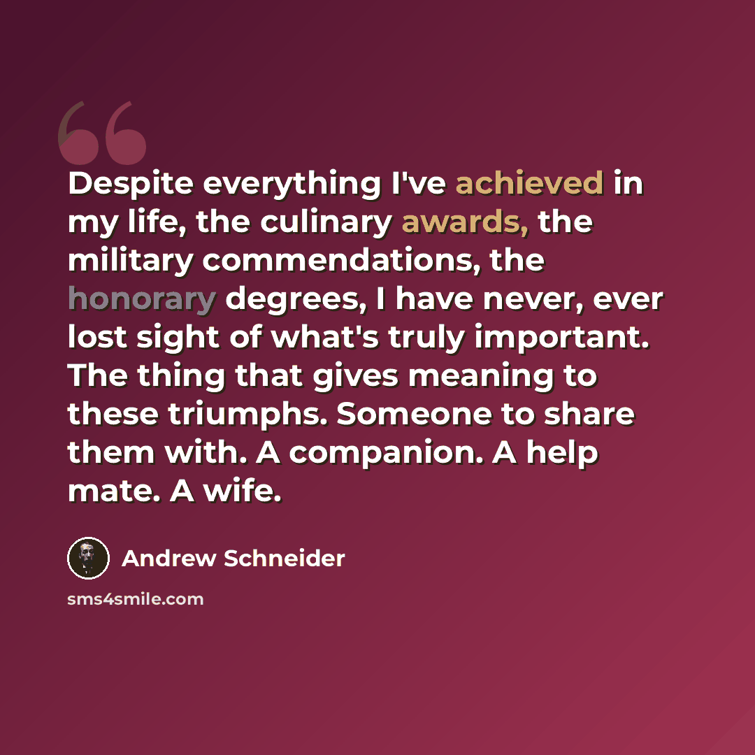 “Despite everything I've achieved in my life, the culinary awards, the military commendations, the honorary degrees, I have never, ever lost sight of what's truly important. The thing that gives meaning to these triumphs. Someone to share them with. A companion. A help mate. A wife.” quote by Andrew Schneider