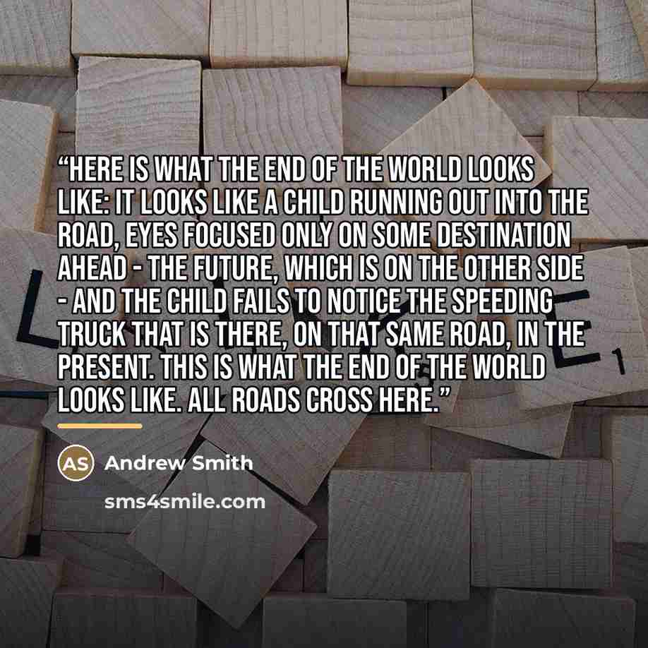 “Here is what the end of the world looks like: It looks like a child running out into the road, eyes focused only on some destination ahead - the future, which is on the other side - and the child fails to notice the speeding truck that is there, on that same road, in the present. This is what the…” quote by Andrew Smith