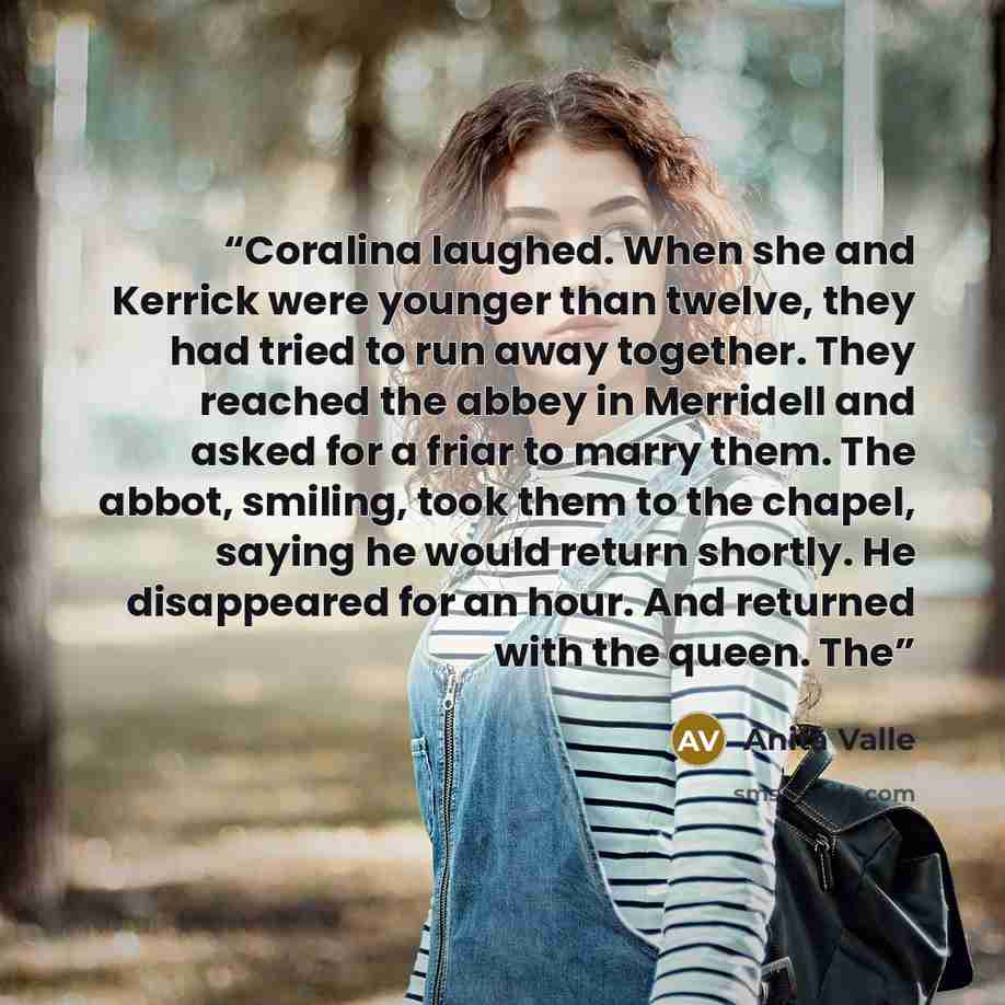 “Coralina laughed. When she and Kerrick were younger than twelve, they had tried to run away together. They reached the abbey in Merridell and asked for a friar to marry them. The abbot, smiling, took them to the chapel, saying he would return shortly. He disappeared for an hour. And returned with…” quote by Anita Valle