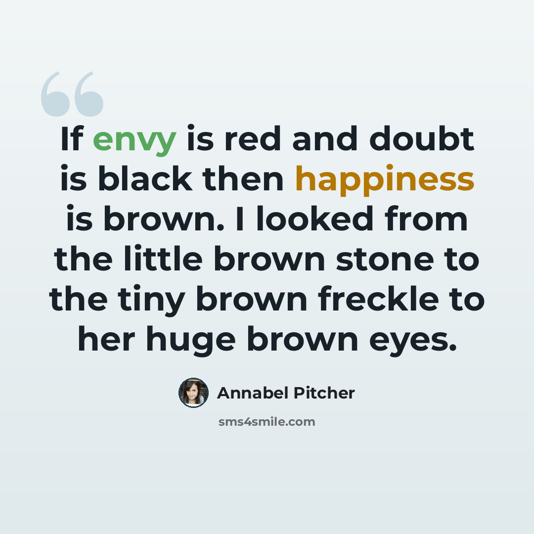 “If envy is red and doubt is black then happiness is brown. I looked from the little brown stone to the tiny brown freckle to her huge brown eyes.” quote by Annabel Pitcher