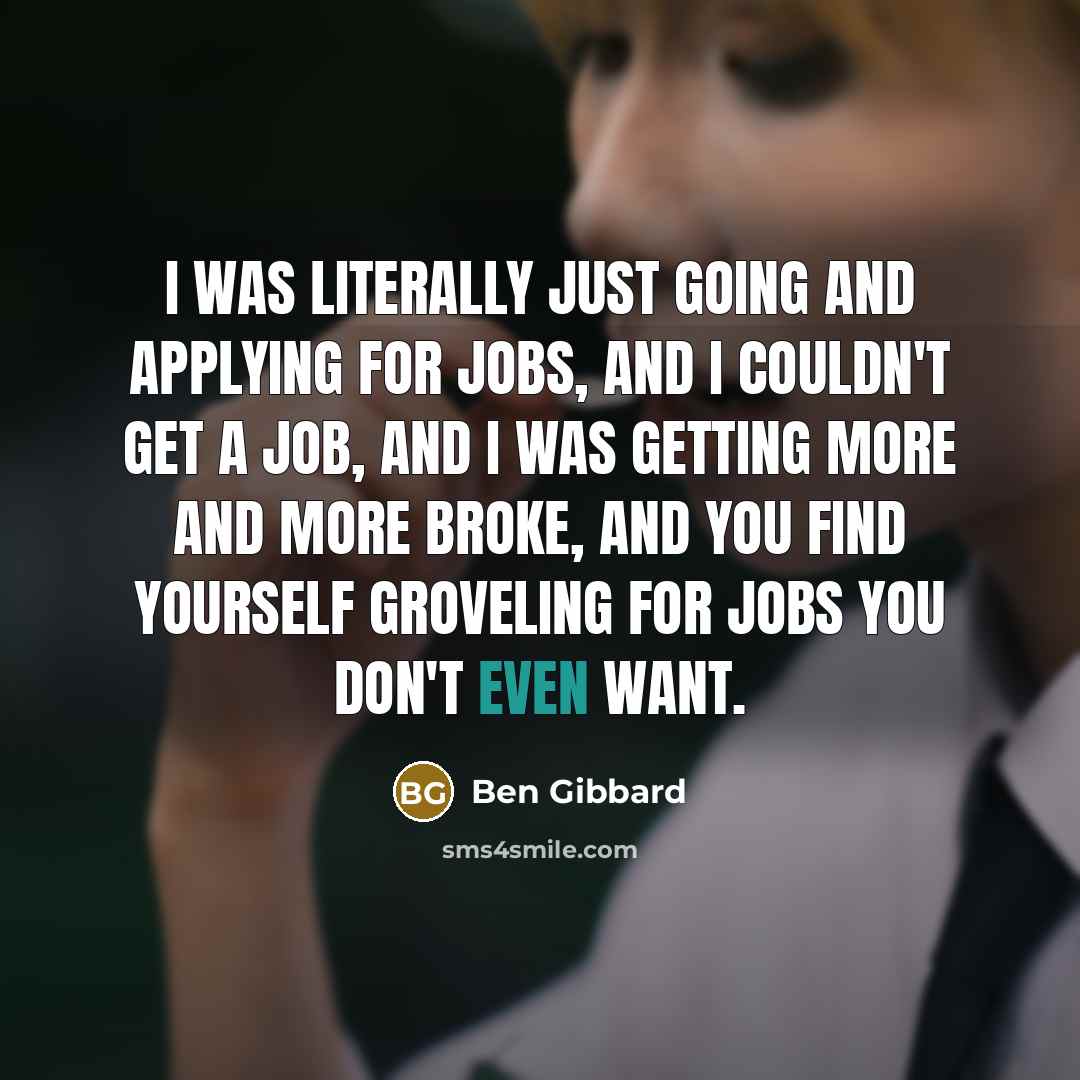 “I was literally just going and applying for jobs, and I couldn't get a job, and I was getting more and more broke, and you find yourself groveling for jobs you don't even want.” quote by Ben Gibbard