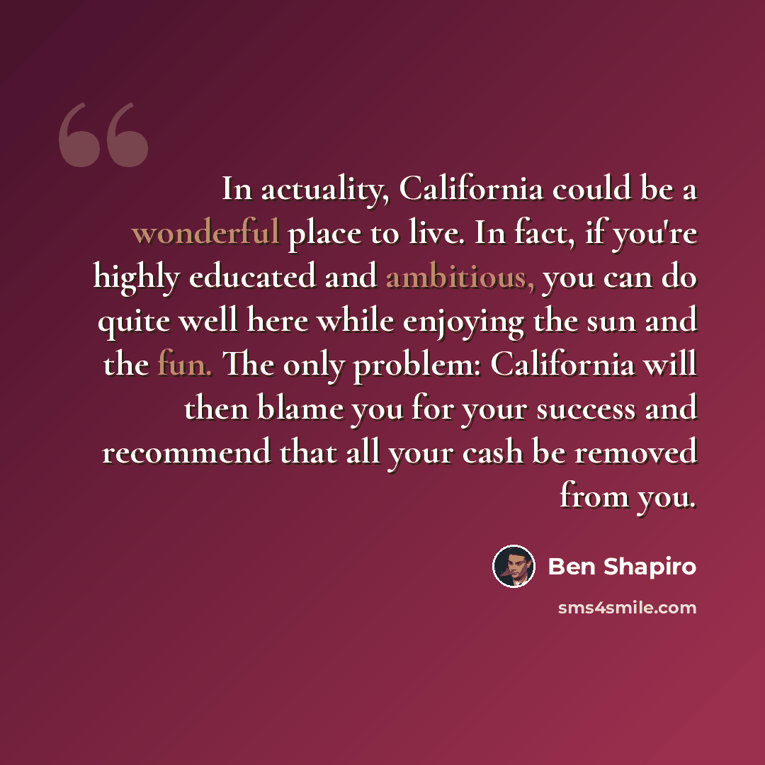 “In actuality, California could be a wonderful place to live. In fact, if you're highly educated and ambitious, you can do quite well here while enjoying the sun and the fun. The only problem: California will then blame you for your success and recommend that all your cash be removed from you.” quote by Ben Shapiro