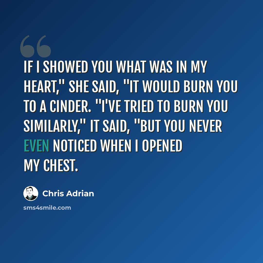 “If I showed you what was in my heart," she said, "it would burn you to a cinder. "I've tried to burn you similarly," it said, "but you never even noticed when I opened my chest.” quote by Chris Adrian