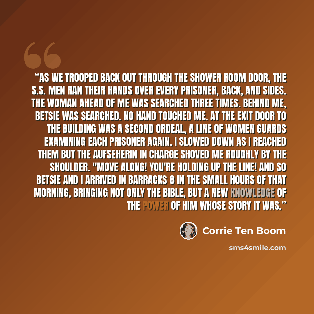 “As we trooped back out through the shower room door, the S.S. men ran their hands over every prisoner, back, and sides. The woman ahead of me was searched three times. Behind me, Betsie was searched. No hand touched me. At the exit door to the building was a second ordeal, a line of women guards…” quote by Corrie ten Boom