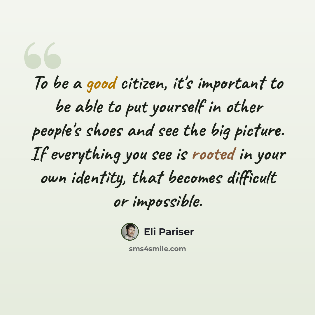 “To be a good citizen, it's important to be able to put yourself in other people's shoes and see the big picture. If everything you see is rooted in your own identity, that becomes difficult or impossible.” quote by Eli Pariser