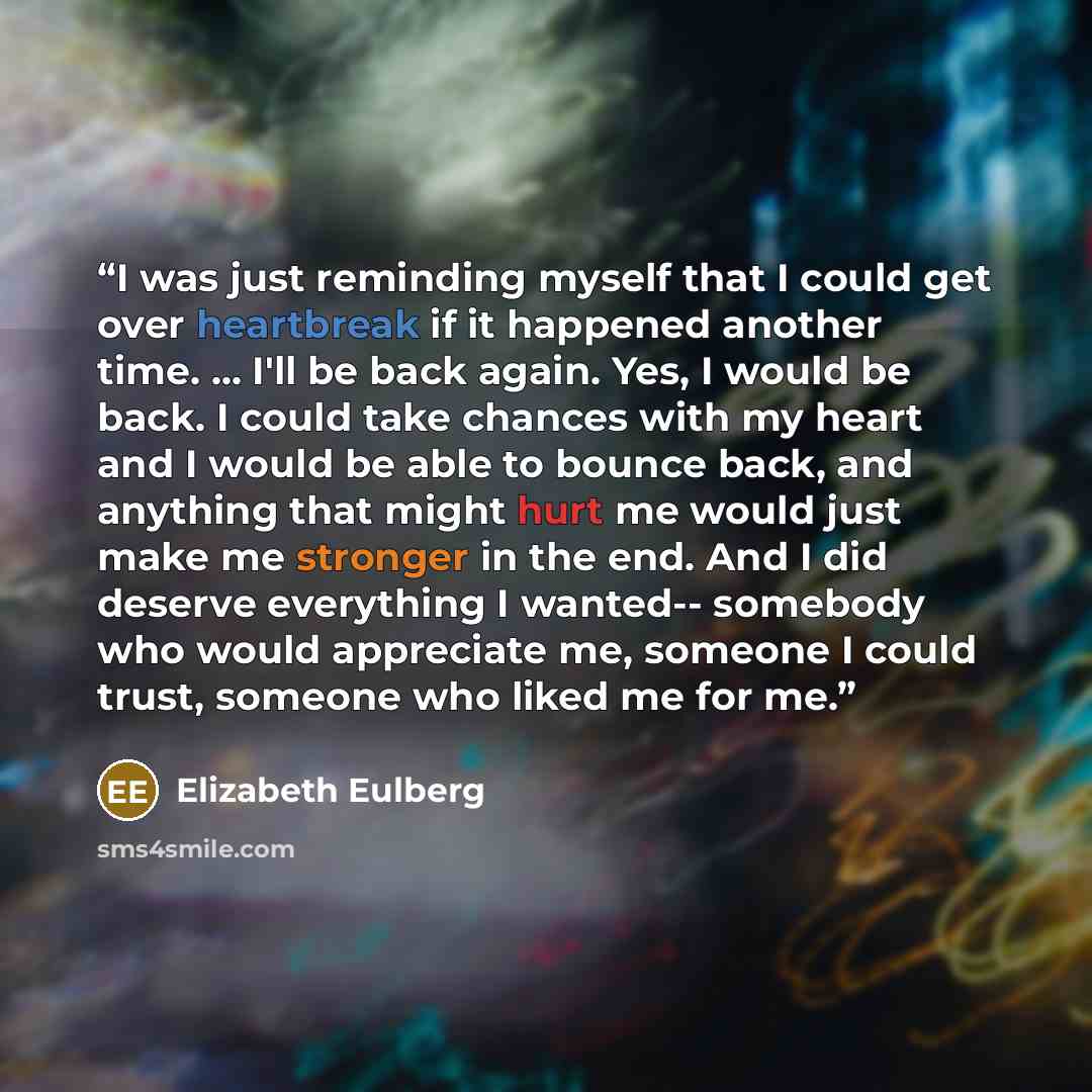 “I was just reminding myself that I could get over heartbreak if it happened another time. ... I'll be back again. Yes, I would be back. I could take chances with my heart and I would be able to bounce back, and anything that might hurt me would just make me stronger in the end. And I did deserve…” quote by Elizabeth Eulberg