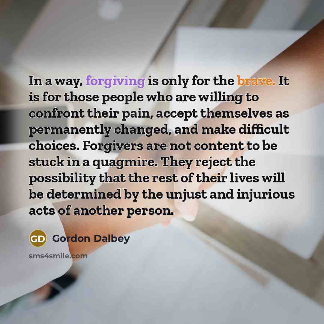 “In a way, forgiving is only for the brave. It is for those people who are willing to confront their pain, accept themselves as permanently changed, and make difficult choices. Forgivers are not content to be stuck in a quagmire. They reject the possibility that the rest of their lives will be…” quote by Gordon Dalbey