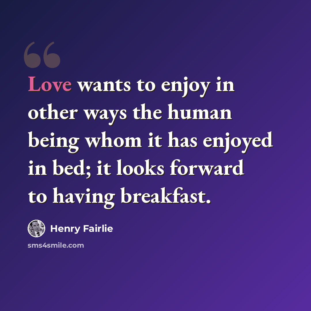 “Love wants to enjoy in other ways the human being whom it has enjoyed in bed; it looks forward to having breakfast.” quote by Henry Fairlie
