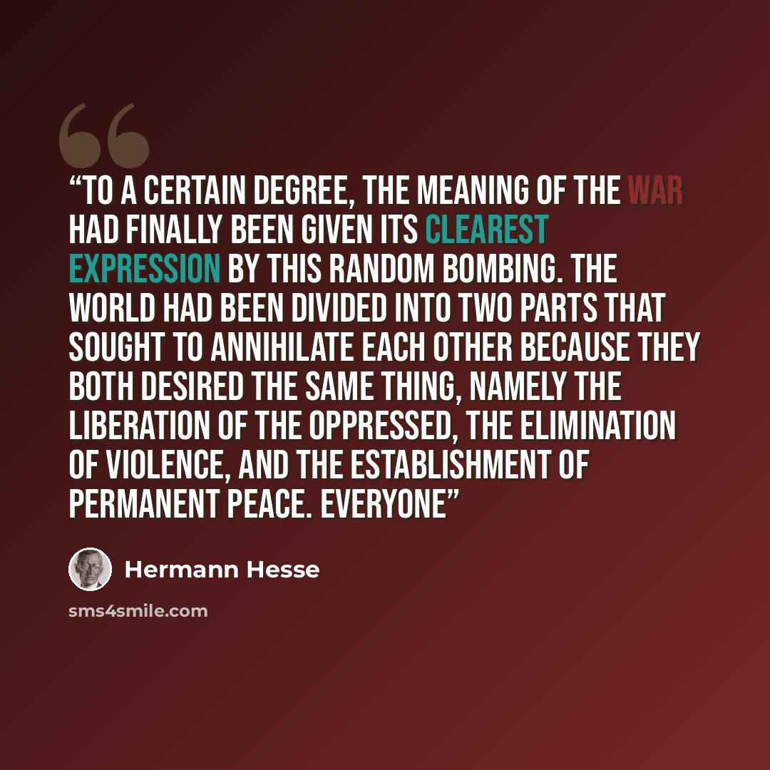 “To a certain degree, the meaning of the war had finally been given its clearest expression by this random bombing. The world had been divided into two parts that sought to annihilate each other because they both desired the same thing, namely the liberation of the oppressed, the elimination of…” quote by Hermann Hesse