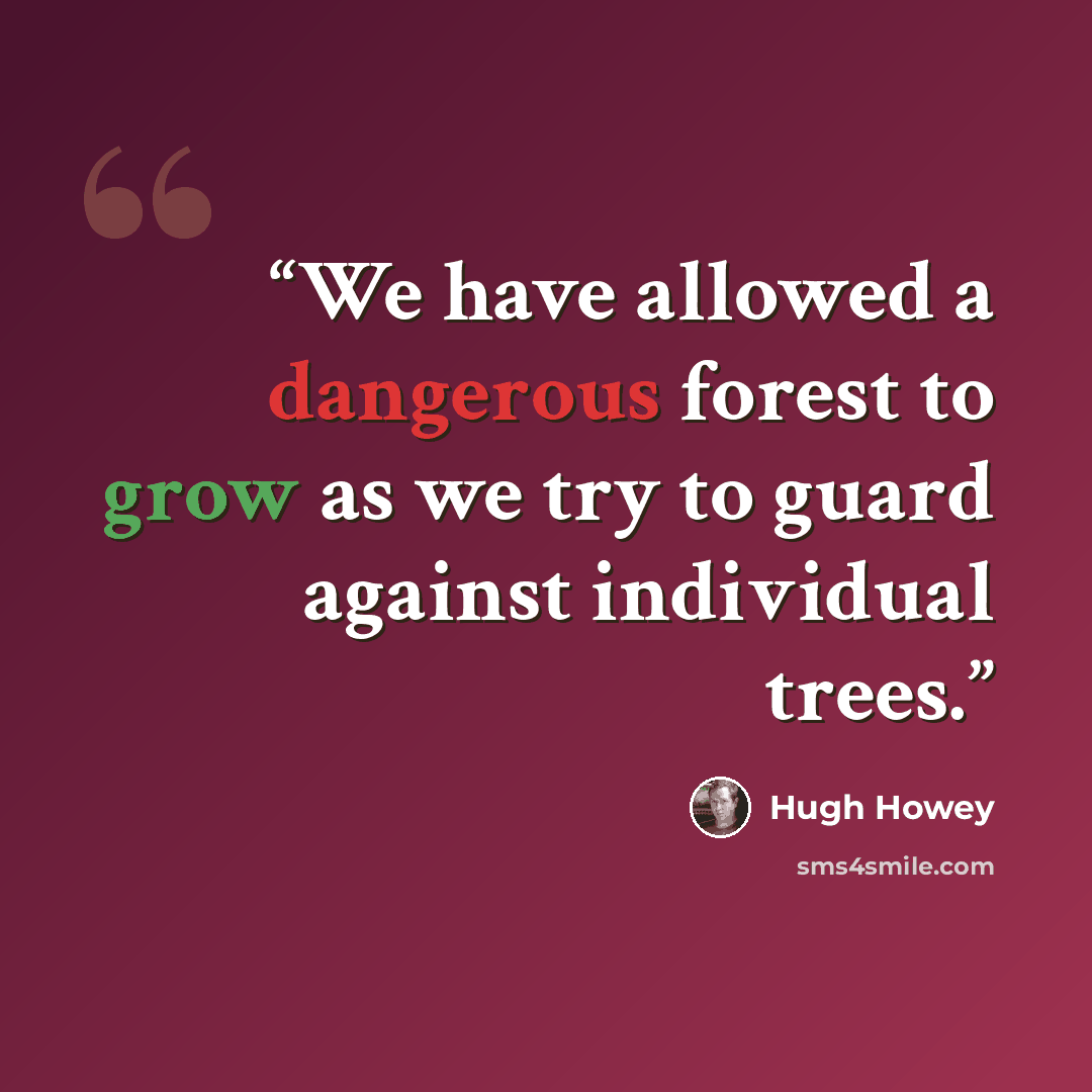 “We have allowed a dangerous forest to grow as we try to guard against individual trees.” quote by Hugh Howey