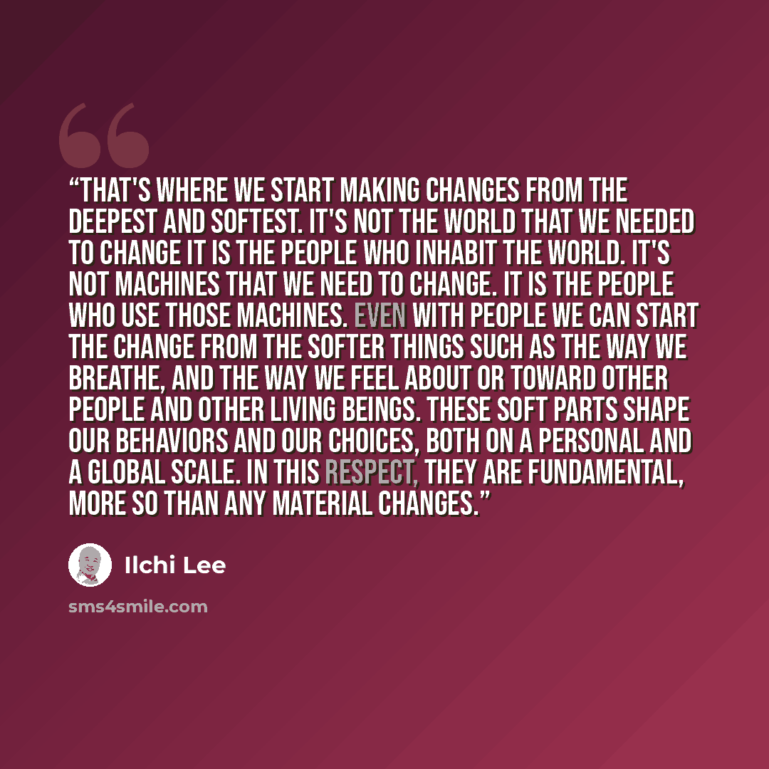 “That's where we start making changes From the deepest and softest. It's not the world that we needed to change It is the people who inhabit the world. It's not machines that we need to change. It is the people who use those machines. Even with people we can start the change from the softer things…” quote by Ilchi Lee