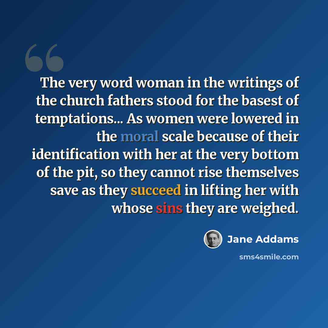 “The very word woman in the writings of the church fathers stood for the basest of temptations... As women were lowered in the moral scale because of their identification with her at the very bottom of the pit, so they cannot rise themselves save as they succeed in lifting her with whose sins they…” quote by Jane Addams