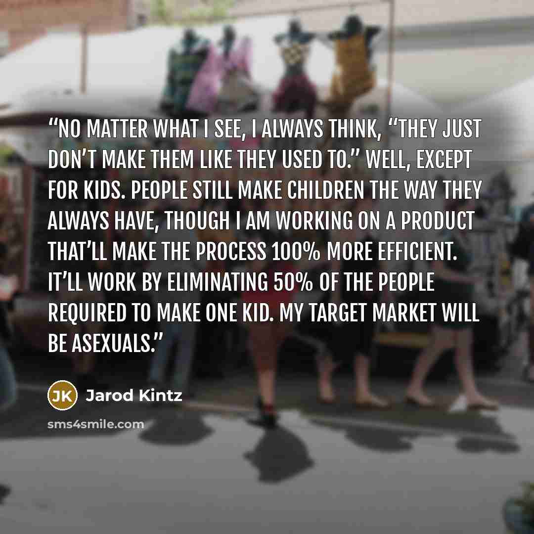 “No matter what I see, I always think, “They just don’t make them like they used to.” Well, except for kids. People still make children the way they always have, though I am working on a product that’ll make the process 100% more efficient. It’ll work by eliminating 50% of the people required to…” quote by Jarod Kintz
