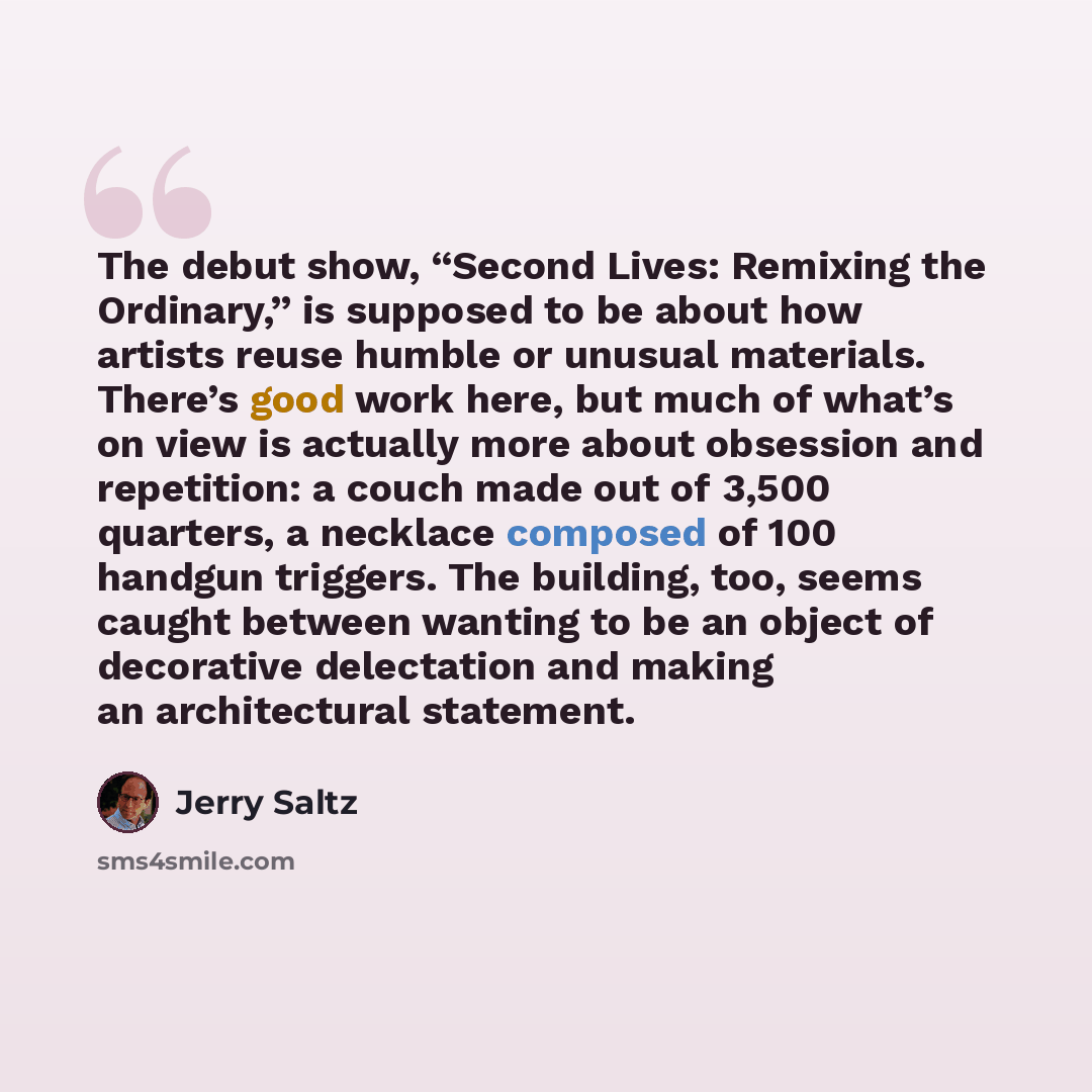 “The debut show, “Second Lives: Remixing the Ordinary,” is supposed to be about how artists reuse humble or unusual materials. There’s good work here, but much of what’s on view is actually more about obsession and repetition: a couch made out of 3,500 quarters, a necklace composed of 100 handgun…” quote by Jerry Saltz