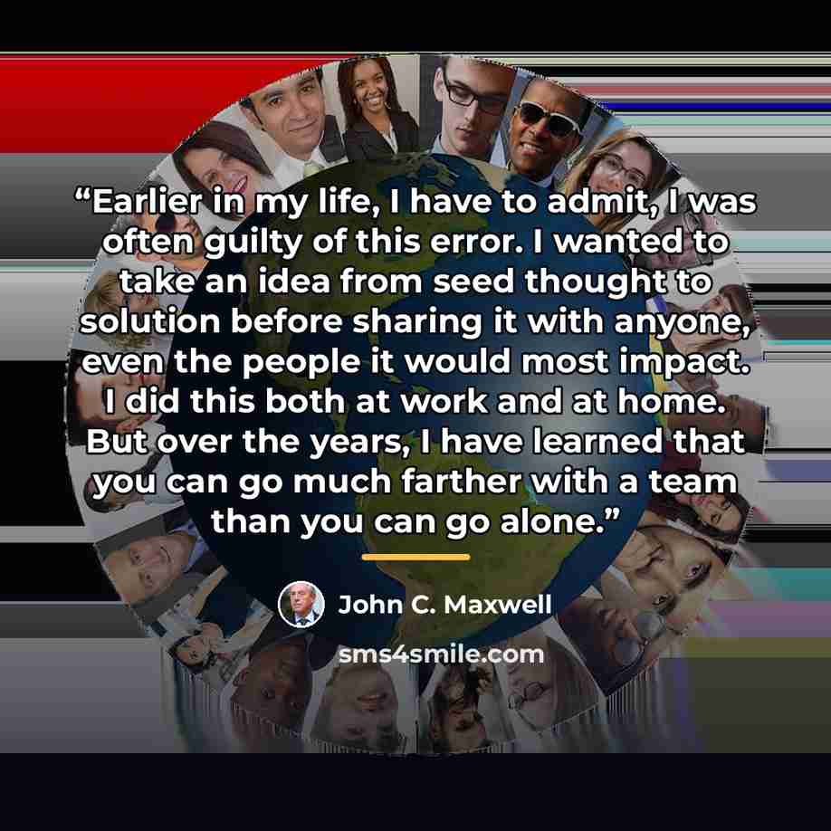 “Earlier in my life, I have to admit, I was often guilty of this error. I wanted to take an idea from seed thought to solution before sharing it with anyone, even the people it would most impact. I did this both at work and at home. But over the years, I have learned that you can go much farther…” quote by John C. Maxwell