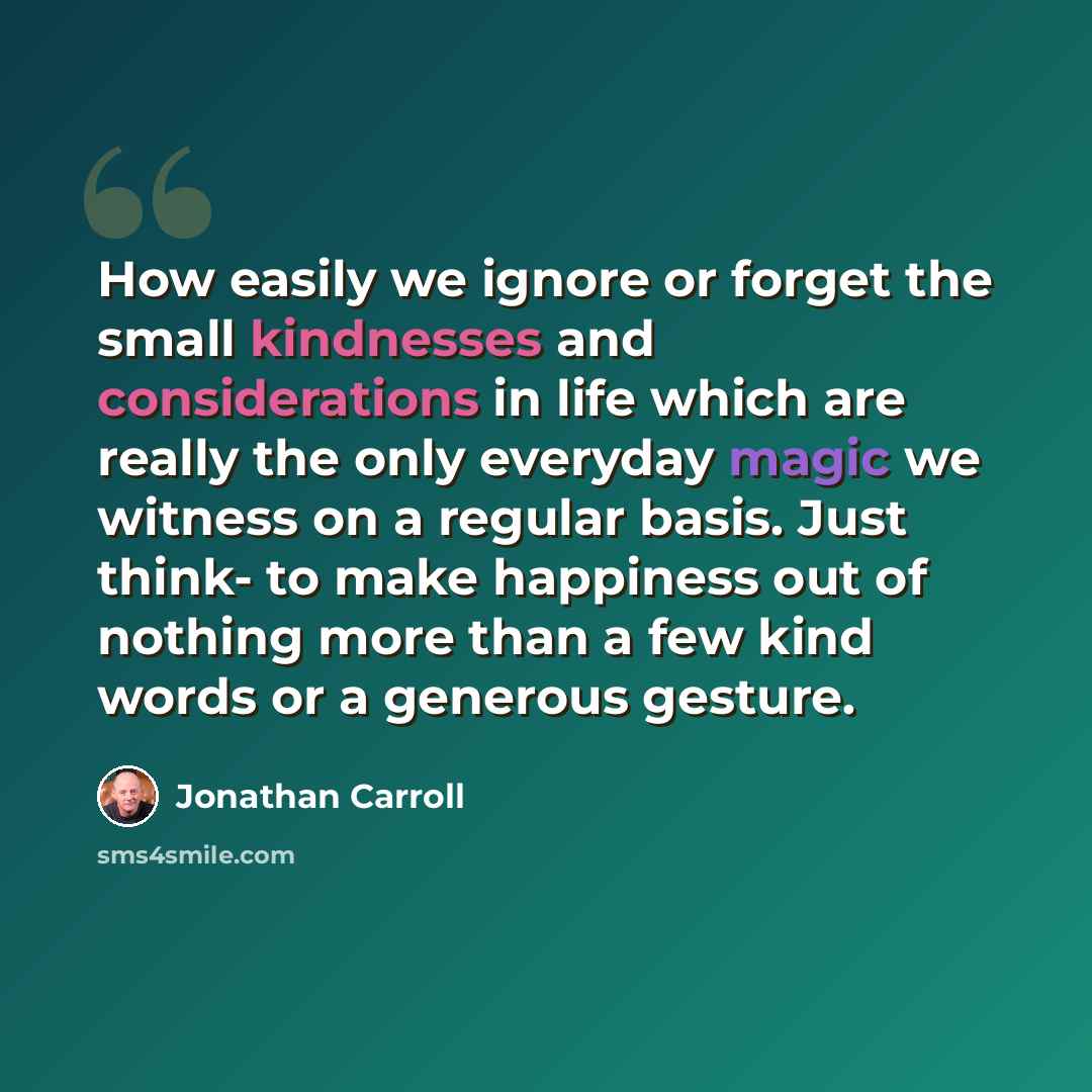 “How easily we ignore or forget the small kindnesses and considerations in life which are really the only everyday magic we witness on a regular basis. Just think- to make happiness out of nothing more than a few kind words or a generous gesture.” quote by Jonathan Carroll