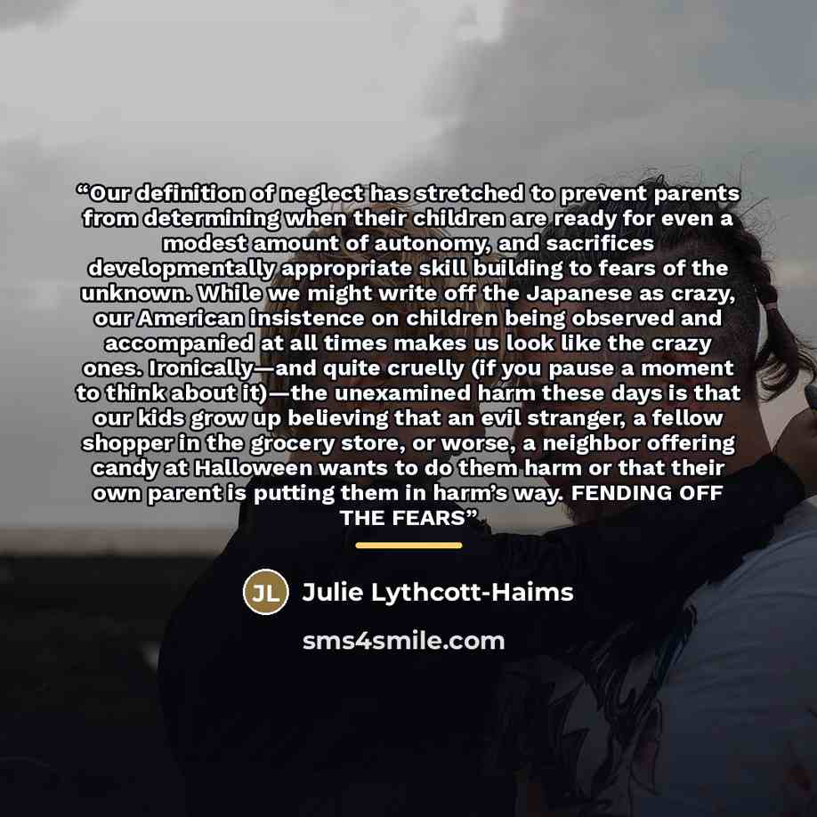 “Our definition of neglect has stretched to prevent parents from determining when their children are ready for even a modest amount of autonomy, and sacrifices developmentally appropriate skill building to fears of the unknown. While we might write off the Japanese as crazy, our American insistence…” quote by Julie Lythcott-Haims